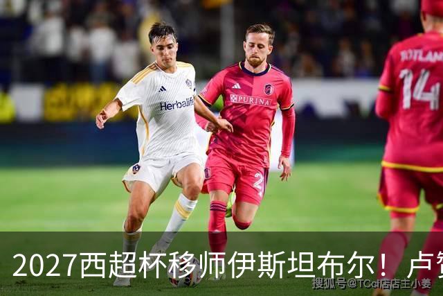 2027西超杯移师伊斯坦布尔！卢赞：西超杯潜在受众超过一亿人